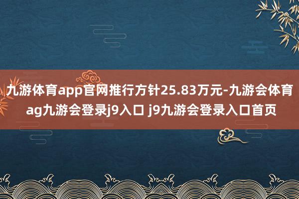 九游体育app官网推行方针25.83万元-九游会体育 ag九游会登录j9入口 j9九游会登录入口首页