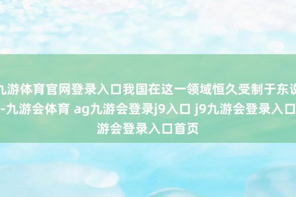 九游体育官网登录入口我国在这一领域恒久受制于东说念主-九游会体育 ag九游会登录j9入口 j9九游会登录入口首页