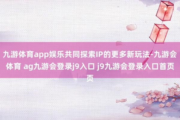 九游体育app娱乐共同探索IP的更多新玩法-九游会体育 ag九游会登录j9入口 j9九游会登录入口首页
