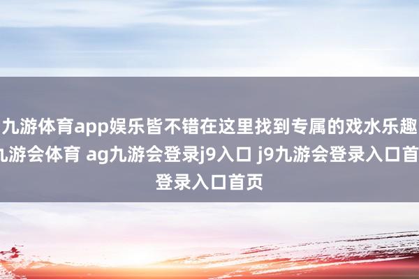 九游体育app娱乐皆不错在这里找到专属的戏水乐趣-九游会体育 ag九游会登录j9入口 j9九游会登录入口首页