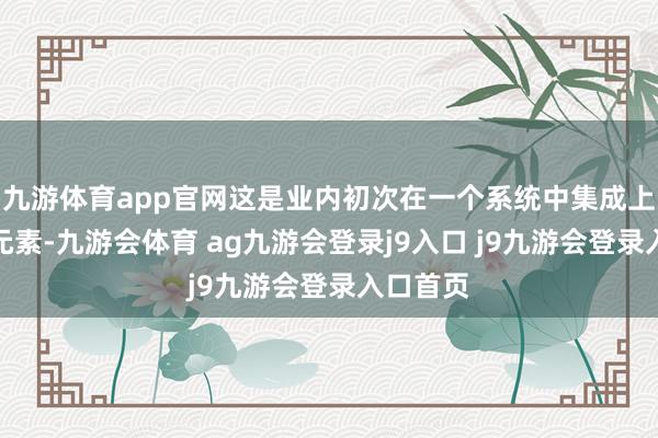 九游体育app官网这是业内初次在一个系统中集成上述多个元素-九游会体育 ag九游会登录j9入口 j9九游会登录入口首页