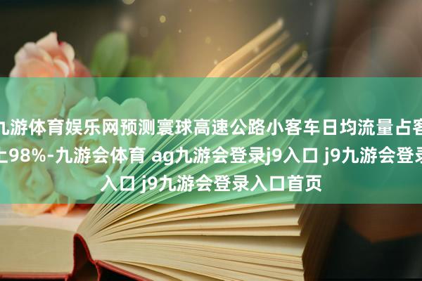 九游体育娱乐网预测寰球高速公路小客车日均流量占客车比例向上98%-九游会体育 ag九游会登录j9入口 j9九游会登录入口首页