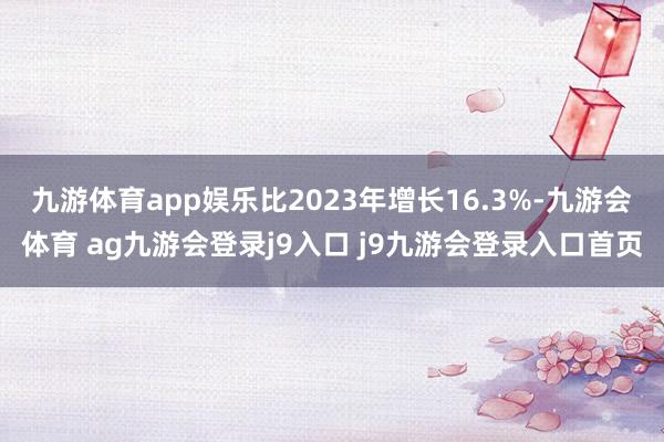 九游体育app娱乐比2023年增长16.3%-九游会体育 ag九游会登录j9入口 j9九游会登录入口首页