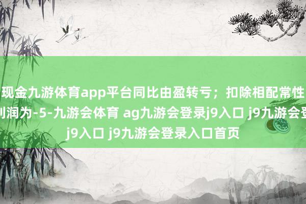 现金九游体育app平台同比由盈转亏；扣除相配常性损益后的净利润为-5-九游会体育 ag九游会登录j9入口 j9九游会登录入口首页