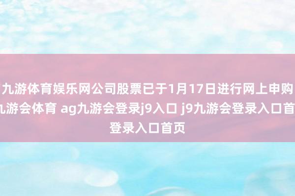 九游体育娱乐网公司股票已于1月17日进行网上申购-九游会体育 ag九游会登录j9入口 j9九游会登录入口首页