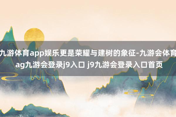 九游体育app娱乐更是荣耀与建树的象征-九游会体育 ag九游会登录j9入口 j9九游会登录入口首页