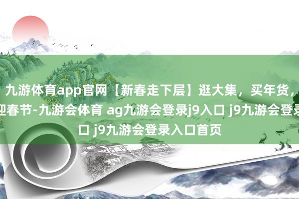 九游体育app官网【新春走下层】逛大集，买年货，热吵杂闹迎春节-九游会体育 ag九游会登录j9入口 j9九游会登录入口首页