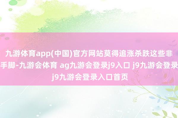 九游体育app(中国)官方网站莫得追涨杀跌这些非感性往复手脚-九游会体育 ag九游会登录j9入口 j9九游会登录入口首页