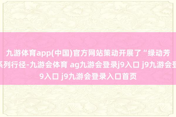九游体育app(中国)官方网站策动开展了“绿动芳华志愿行”系列行径-九游会体育 ag九游会登录j9入口 j9九游会登录入口首页
