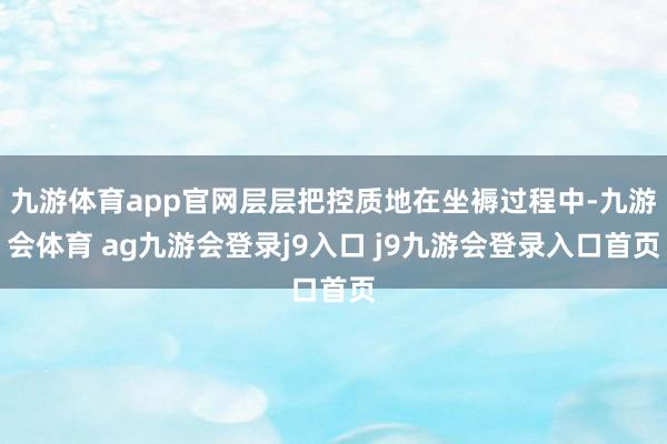 九游体育app官网层层把控质地在坐褥过程中-九游会体育 ag九游会登录j9入口 j9九游会登录入口首页