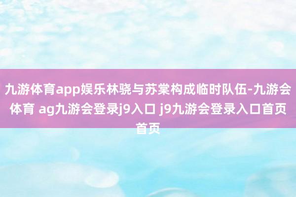 九游体育app娱乐林骁与苏棠构成临时队伍-九游会体育 ag九游会登录j9入口 j9九游会登录入口首页