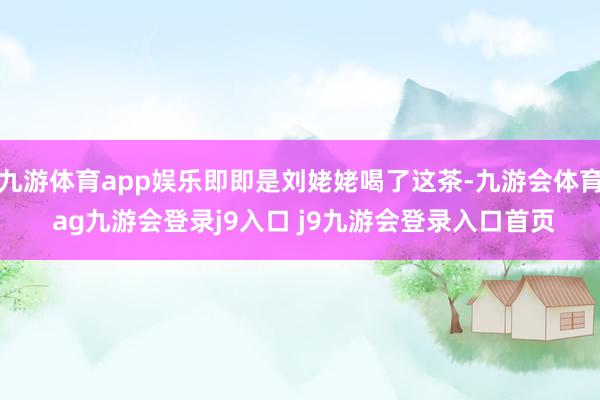 九游体育app娱乐即即是刘姥姥喝了这茶-九游会体育 ag九游会登录j9入口 j9九游会登录入口首页