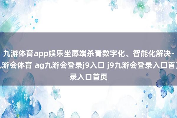 九游体育app娱乐坐蓐端杀青数字化、智能化解决-九游会体育 ag九游会登录j9入口 j9九游会登录入口首页