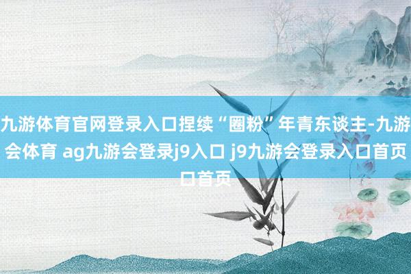 九游体育官网登录入口捏续“圈粉”年青东谈主-九游会体育 ag九游会登录j9入口 j9九游会登录入口首页