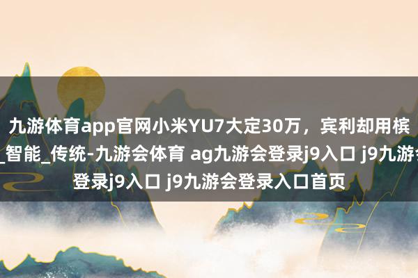 九游体育app官网小米YU7大定30万，宾利却用槟榔上岸？_汽车_智能_传统-九游会体育 ag九游会登录j9入口 j9九游会登录入口首页