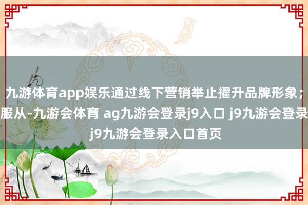 九游体育app娱乐通过线下营销举止擢升品牌形象；擢升运营服从-九游会体育 ag九游会登录j9入口 j9九游会登录入口首页