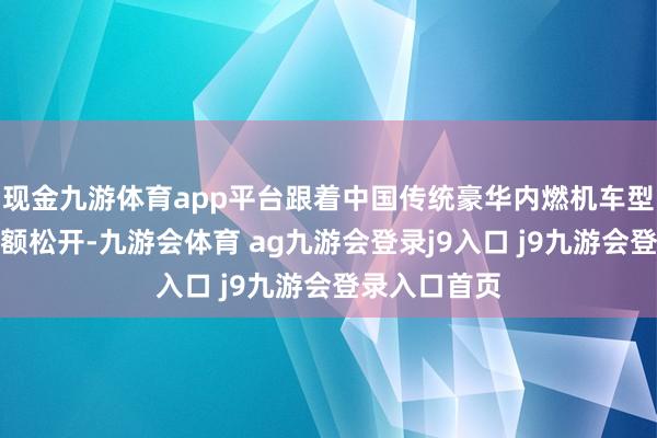 现金九游体育app平台跟着中国传统豪华内燃机车型品牌阛阓份额松开-九游会体育 ag九游会登录j9入口 j9九游会登录入口首页
