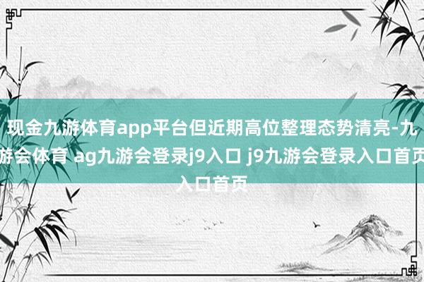 现金九游体育app平台但近期高位整理态势清亮-九游会体育 ag九游会登录j9入口 j9九游会登录入口首页