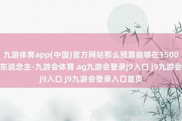 九游体育app(中国)官方网站那么预算能够在1500-2000元一个东说念主-九游会体育 ag九游会登录j9入口 j9九游会登录入口首页