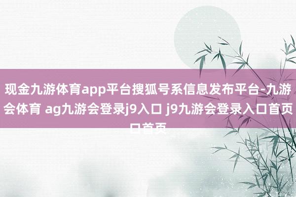 现金九游体育app平台搜狐号系信息发布平台-九游会体育 ag九游会登录j9入口 j9九游会登录入口首页