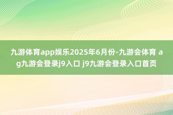 九游体育app娱乐　　2025年6月份-九游会体育 ag九游会登录j9入口 j9九游会登录入口首页