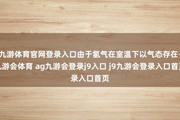 九游体育官网登录入口由于氢气在室温下以气态存在-九游会体育 ag九游会登录j9入口 j9九游会登录入口首页