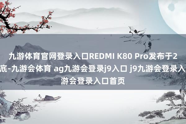 九游体育官网登录入口REDMI K80 Pro发布于2024年底-九游会体育 ag九游会登录j9入口 j9九游会登录入口首页