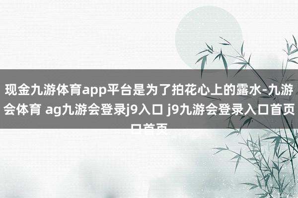 现金九游体育app平台是为了拍花心上的露水-九游会体育 ag九游会登录j9入口 j9九游会登录入口首页