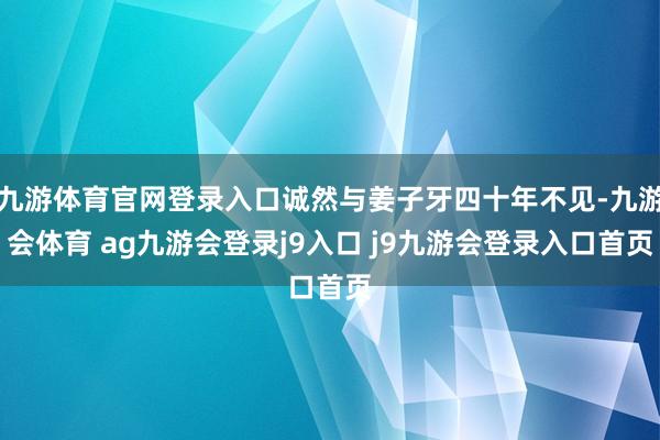九游体育官网登录入口诚然与姜子牙四十年不见-九游会体育 ag九游会登录j9入口 j9九游会登录入口首页