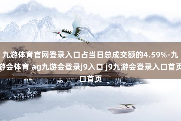 九游体育官网登录入口占当日总成交额的4.59%-九游会体育 ag九游会登录j9入口 j9九游会登录入口首页