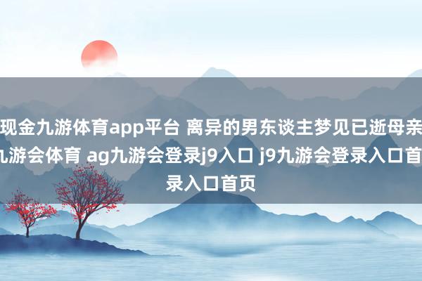 现金九游体育app平台 离异的男东谈主梦见已逝母亲-九游会体育 ag九游会登录j9入口 j9九游会登录入口首页