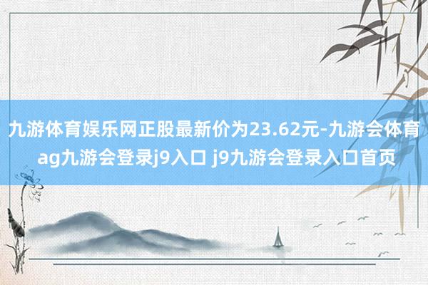 九游体育娱乐网正股最新价为23.62元-九游会体育 ag九游会登录j9入口 j9九游会登录入口首页