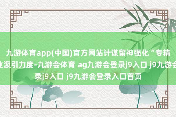 九游体育app(中国)官方网站计谋留神强化“专精特新”中小企业汲引力度-九游会体育 ag九游会登录j9入口 j9九游会登录入口首页