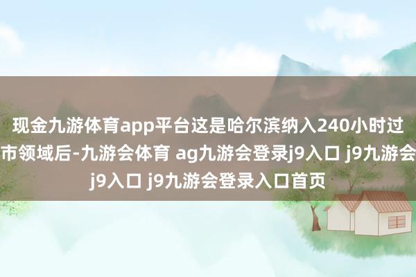 现金九游体育app平台这是哈尔滨纳入240小时过境免签计谋城市领域后-九游会体育 ag九游会登录j9入口 j9九游会登录入口首页