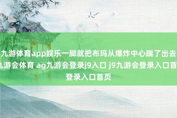 九游体育app娱乐一脚就把布玛从爆炸中心踹了出去-九游会体育 ag九游会登录j9入口 j9九游会登录入口首页