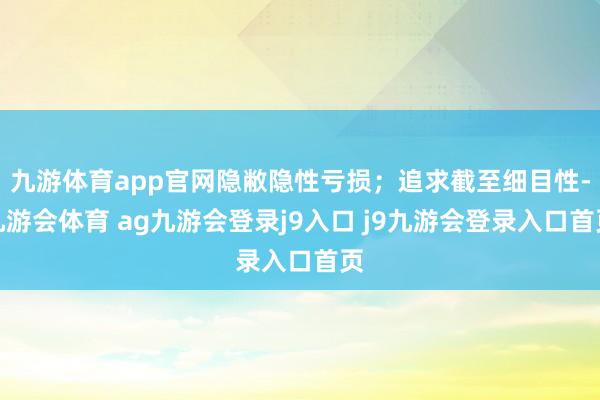 九游体育app官网隐敝隐性亏损；追求截至细目性-九游会体育 ag九游会登录j9入口 j9九游会登录入口首页