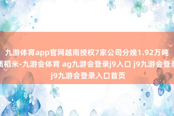 九游体育app官网越南授权7家公司分娩1.92万吨低排放优质稻米-九游会体育 ag九游会登录j9入口 j9九游会登录入口首页