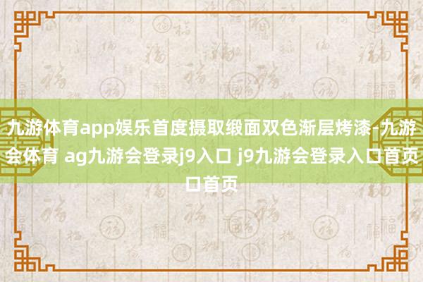 九游体育app娱乐首度摄取缎面双色渐层烤漆-九游会体育 ag九游会登录j9入口 j9九游会登录入口首页