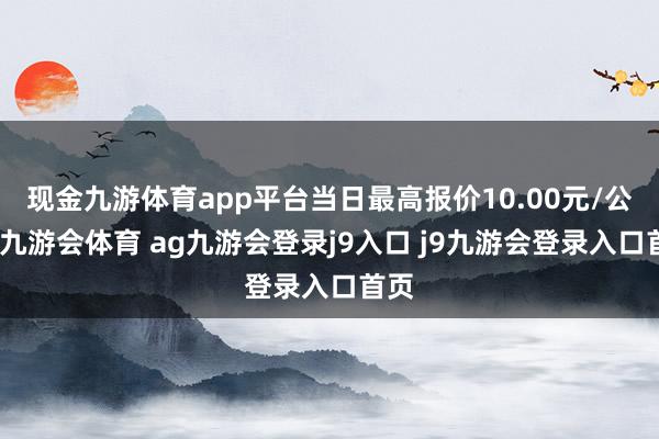 现金九游体育app平台当日最高报价10.00元/公斤-九游会体育 ag九游会登录j9入口 j9九游会登录入口首页