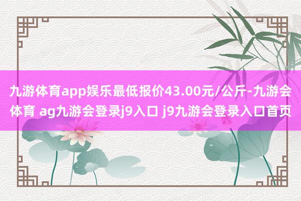 九游体育app娱乐最低报价43.00元/公斤-九游会体育 ag九游会登录j9入口 j9九游会登录入口首页