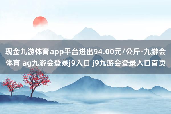 现金九游体育app平台进出94.00元/公斤-九游会体育 ag九游会登录j9入口 j9九游会登录入口首页