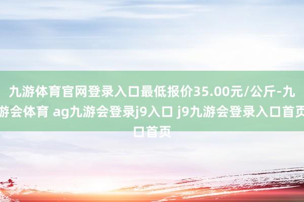 九游体育官网登录入口最低报价35.00元/公斤-九游会体育 ag九游会登录j9入口 j9九游会登录入口首页