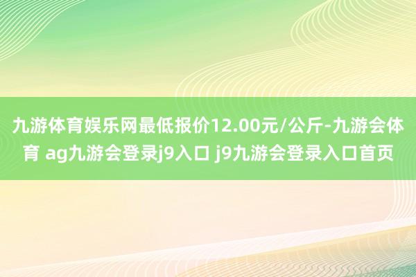 九游体育娱乐网最低报价12.00元/公斤-九游会体育 ag九游会登录j9入口 j9九游会登录入口首页
