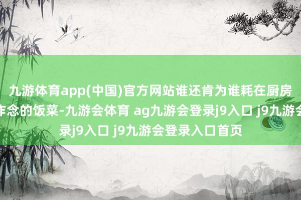九游体育app(中国)官方网站谁还肯为谁耗在厨房里？她嚼着你作念的饭菜-九游会体育 ag九游会登录j9入口 j9九游会登录入口首页