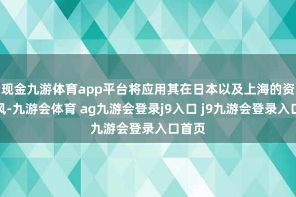 现金九游体育app平台将应用其在日本以及上海的资源上风-九游会体育 ag九游会登录j9入口 j9九游会登录入口首页