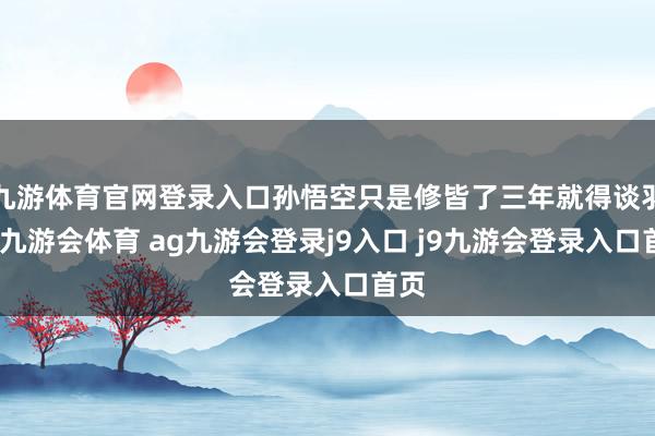 九游体育官网登录入口孙悟空只是修皆了三年就得谈羽化-九游会体育 ag九游会登录j9入口 j9九游会登录入口首页