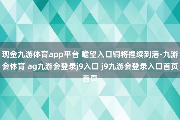 现金九游体育app平台 瞻望入口铜将捏续到港-九游会体育 ag九游会登录j9入口 j9九游会登录入口首页