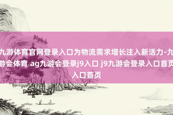 九游体育官网登录入口为物流需求增长注入新活力-九游会体育 ag九游会登录j9入口 j9九游会登录入口首页