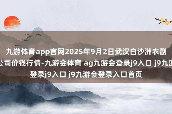 九游体育app官网2025年9月2日武汉白沙洲农副居品大市集有限公司价钱行情-九游会体育 ag九游会登录j9入口 j9九游会登录入口首页