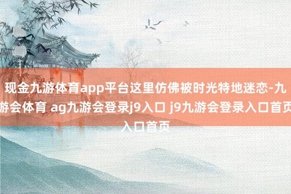 现金九游体育app平台这里仿佛被时光特地迷恋-九游会体育 ag九游会登录j9入口 j9九游会登录入口首页